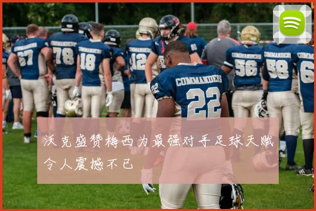 沃克盛赞梅西为最强对手足球天赋令人震撼不已