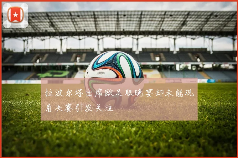 拉波尔塔出席欧足联晚宴却未能观看决赛引发关注