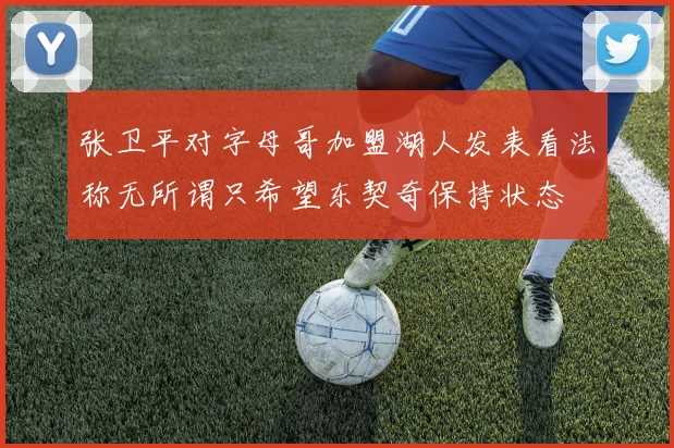 张卫平对字母哥加盟湖人发表看法称无所谓只希望东契奇保持状态