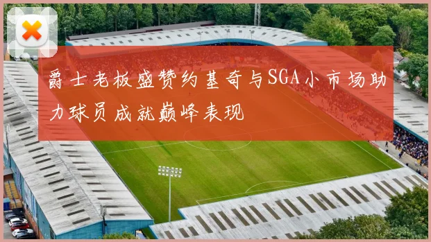 爵士老板盛赞约基奇与SGA小市场助力球员成就巅峰表现