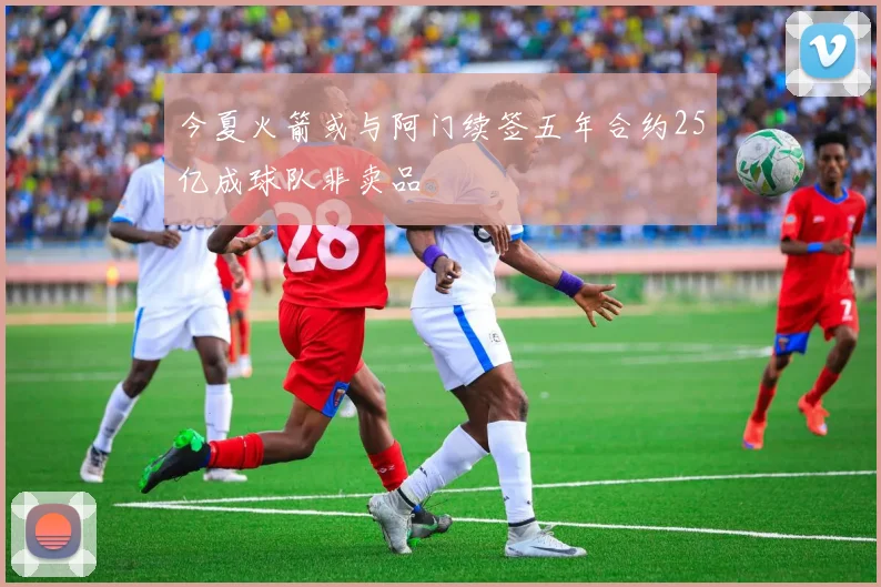 今夏火箭或与阿门续签五年合约25亿成球队非卖品