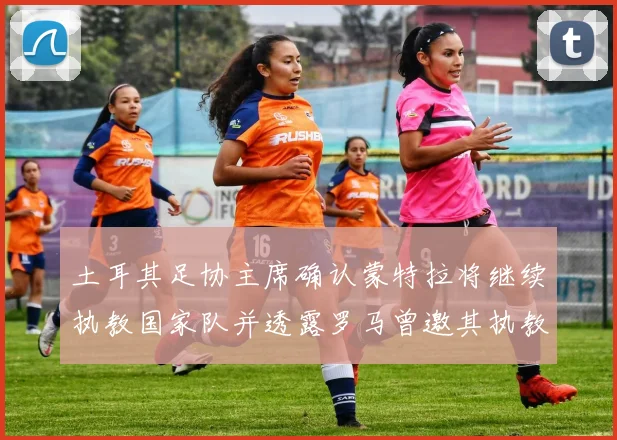 土耳其足协主席确认蒙特拉将继续执教国家队并透露罗马曾邀其执教