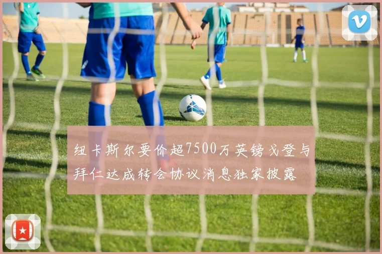 纽卡斯尔要价超7500万英镑戈登与拜仁达成转会协议消息独家披露