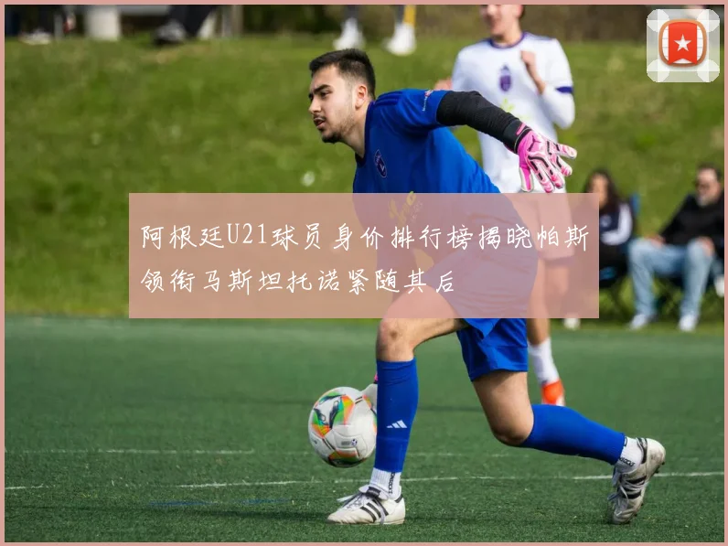 阿根廷U21球员身价排行榜揭晓帕斯领衔马斯坦托诺紧随其后