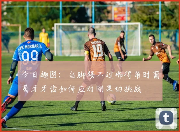今日趣图：当脚踢不过佛得角时葡萄牙牙齿如何应对刚果的挑战
