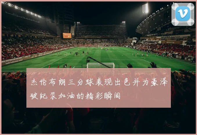 杰伦布朗三分球表现出色并为豪泽破纪录加油的精彩瞬间