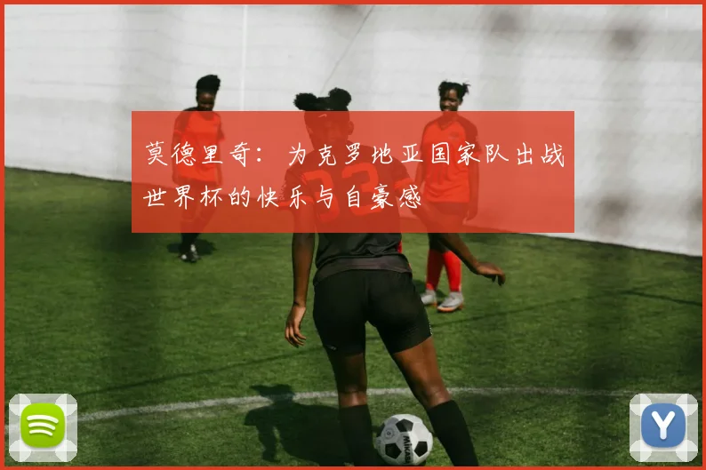 莫德里奇：为克罗地亚国家队出战世界杯的快乐与自豪感