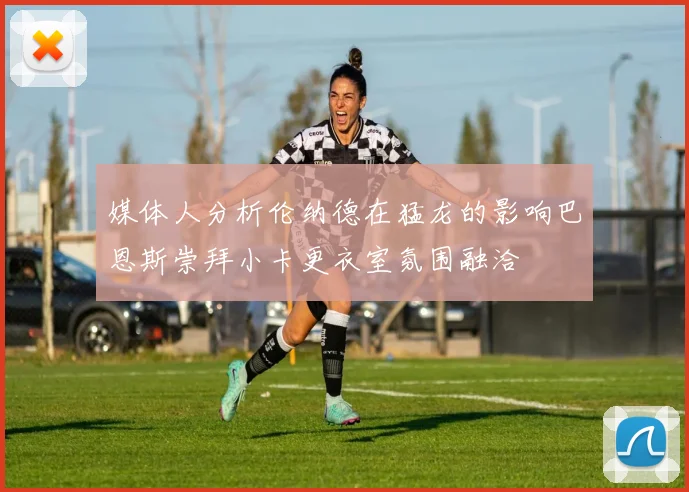 媒体人分析伦纳德在猛龙的影响巴恩斯崇拜小卡更衣室氛围融洽