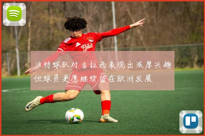 沙特球队对吉拉西表现出浓厚兴趣但球员更愿继续留在欧洲发展