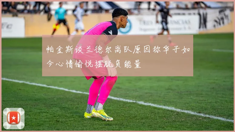 帕金斯谈兰德尔离队原因称华子如今心情愉悦摆脱负能量
