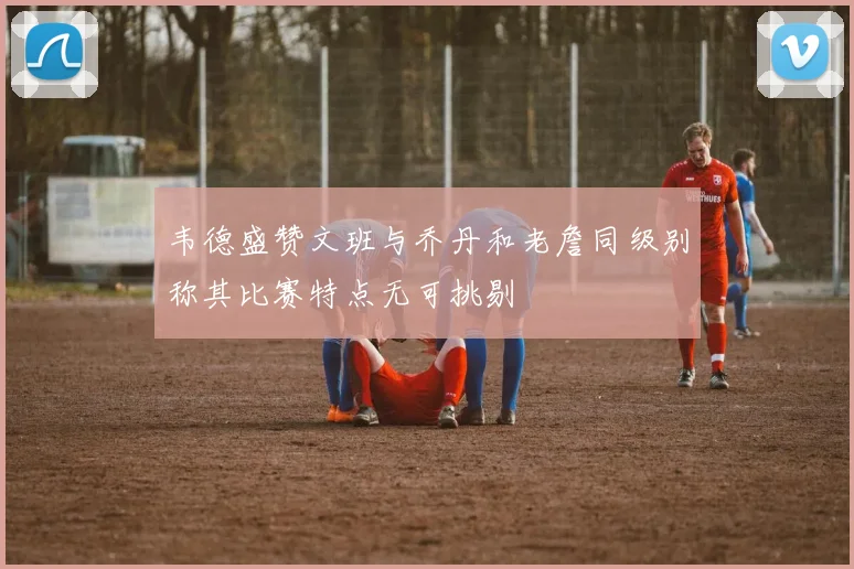 韦德盛赞文班与乔丹和老詹同级别称其比赛特点无可挑剔