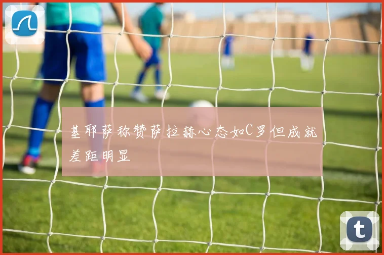 基耶萨称赞萨拉赫心态如C罗但成就差距明显